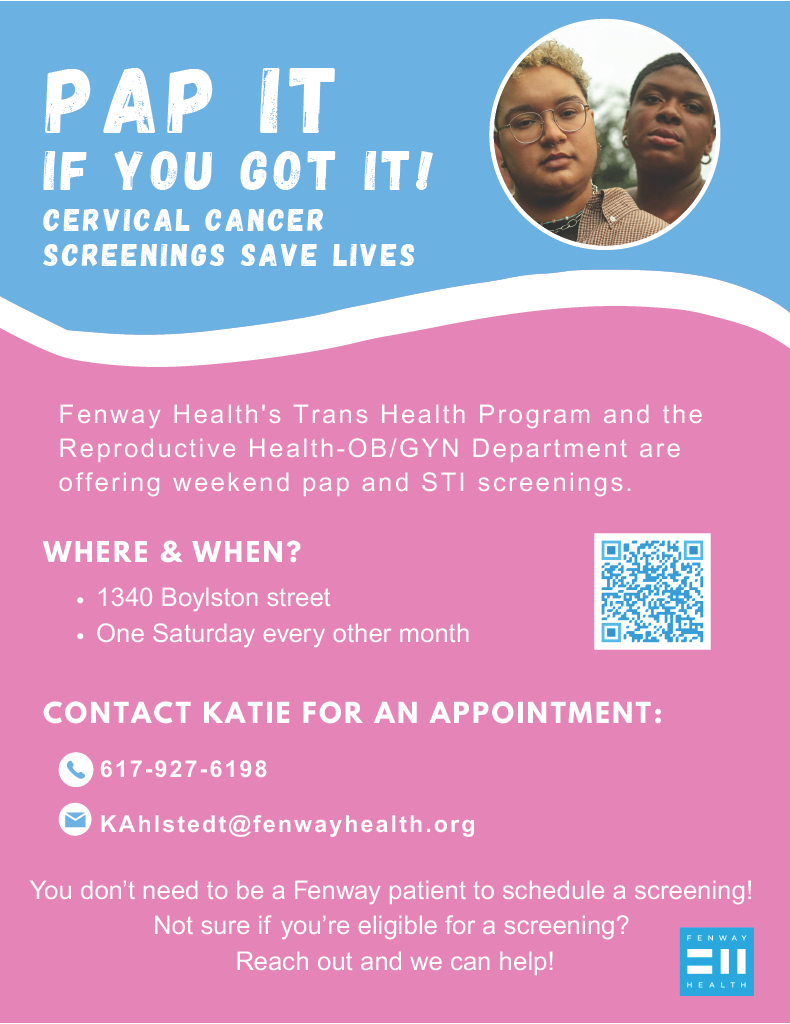 IF YOU GOT IT! CERVICAL CANCER SCREENINGS SAVE LIVES 617-927-6198 CONTACT KATIE FOR AN APPOINTMENT: KAhlstedt@fenwayhealth.org Fenway Health's Trans Health Program and the Reproductive Health-OB/GYN Department are offering weekend pap and STI screenings. PAP IT WHERE & WHEN? 1340 Boylston street One Saturday every other month You don’t need to be a Fenway patient to schedule a screening! Not sure if you’re eligible for a screening? Reach out and we can help!